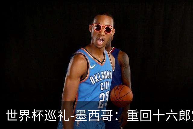 世界杯巡礼-墨西哥：重回十六郎定位，还是更上一层楼